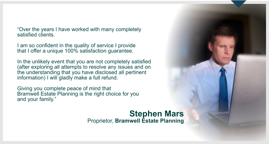 Over the years I have worked with many completely  satisfied clients.  I am so confident in the quality of service I provide  that I offer a unique 100% satisfaction guarantee.  In the unlikely event that you are not completely satisfied  (after exploring all attempts to resolve any issues and on  the understanding that you have disclosed all pertinent information) I will gladly make a full refund.   Giving you complete peace of mind that  Bramwell Estate Planning is the right choice for you  and your family.     Stephen Mars Proprietor, Bramwell Estate Planning