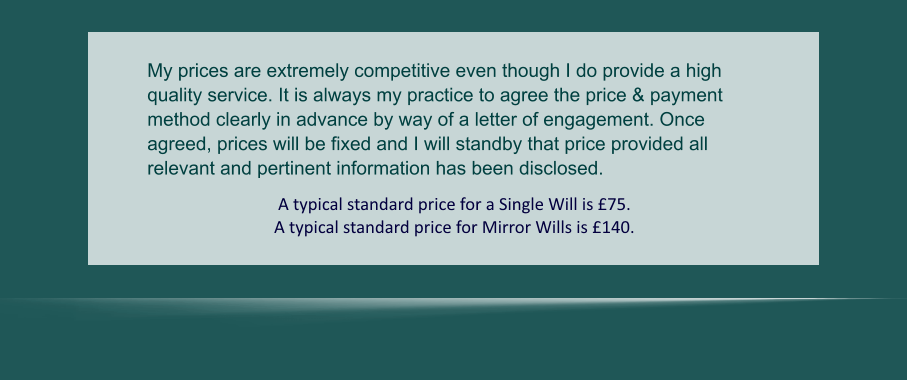 My prices are extremely competitive even though I do provide a high quality service. It is always my practice to agree the price & payment method clearly in advance by way of a letter of engagement. Once agreed, prices will be fixed and I will standby that price provided all relevant and pertinent information has been disclosed.