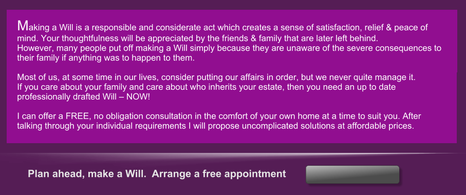 Plan ahead, make a Will.  Arrange a free appointment    Making a Will is a responsible and considerate act which creates a sense of satisfaction, relief & peace of mind. Your thoughtfulness will be appreciated by the friends & family that are later left behind. However, many people put off making a Will simply because they are unaware of the severe consequences to their family if anything was to happen to them.  Most of us, at some time in our lives, consider putting our affairs in order, but we never quite manage it. If you care about your family and care about who inherits your estate, then you need an up to date professionally drafted Will  NOW!  I can offer a FREE, no obligation consultation in the comfort of your own home at a time to suit you. After talking through your individual requirements I will propose uncomplicated solutions at affordable prices.