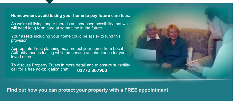 Find out how you can protect your property with a FREE appointment      Homeowners avoid losing your home to pay future care fees.  As were all living longer there is an increased possibility that we will need long term care at some time in the future.  Your assets including your home could be at risk to fund this provision.  Appropriate Trust planning may protect your home from Local Authority means testing while preserving an inheritance for your loved ones.  To discuss Property Trusts in more detail and to ensure suitability call for a free no-obligation chat. 01772 367900